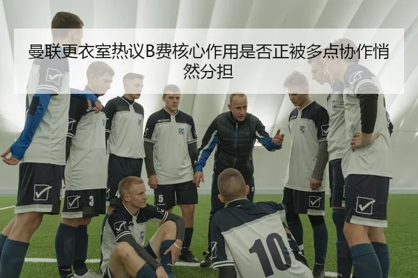 曼联更衣室热议B费核心作用是否正被多点协作悄然分担